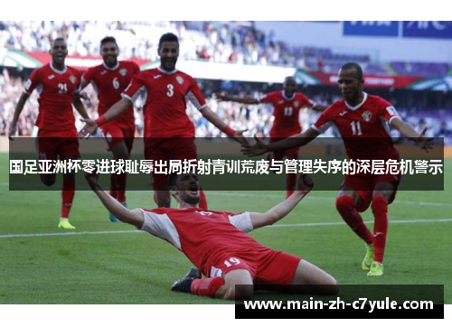 国足亚洲杯零进球耻辱出局折射青训荒废与管理失序的深层危机警示 国足亚洲杯零进球耻辱出局折射青训荒废与管理失序的深层危机警示