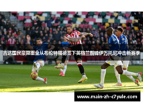 吉达国民豪掷重金从布伦特福德签下英格兰前锋伊万托尼冲击新赛季 吉达国民豪掷重金从布伦特福德签下英格兰前锋伊万托尼冲击新赛季