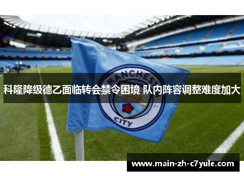 科隆降级德乙面临转会禁令困境 队内阵容调整难度加大 科隆降级德乙面临转会禁令困境 队内阵容调整难度加大