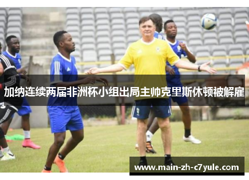 加纳连续两届非洲杯小组出局主帅克里斯休顿被解雇 加纳连续两届非洲杯小组出局主帅克里斯休顿被解雇