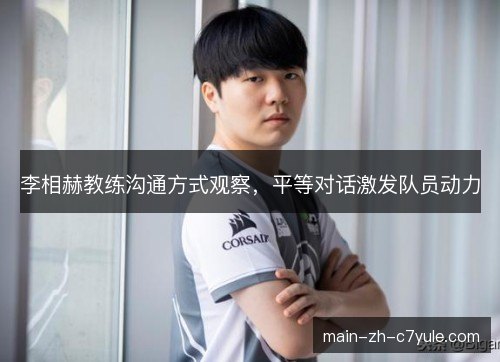李相赫教练沟通方式观察,平等对话激发队员动力 李相赫教练沟通方式观察,平等对话激发队员动力