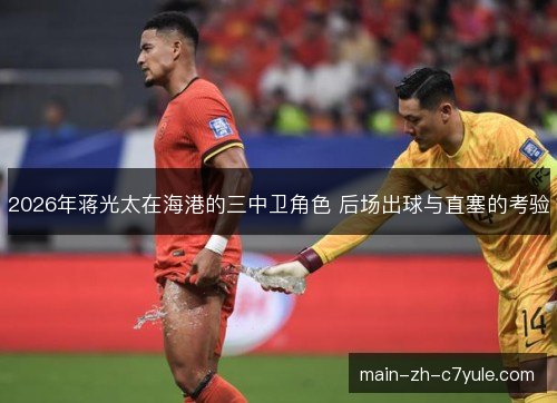 2026年蒋光太在海港的三中卫角色 后场出球与直塞的考验