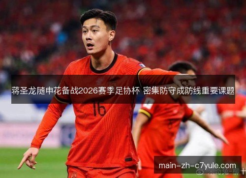 蒋圣龙随申花备战2026赛季足协杯 密集防守成防线重要课题 蒋圣龙随申花备战2026赛季足协杯 密集防守成防线重要课题